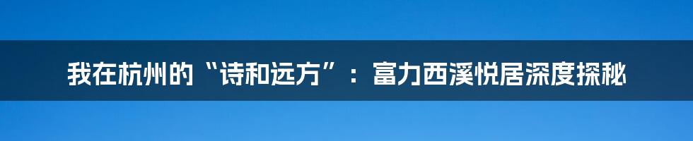 我在杭州的“诗和远方”:富力西溪悦居深度探秘