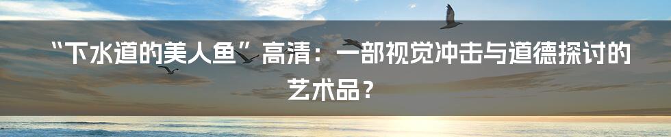 “下水道的美人鱼”高清:一部视觉冲击与道德探讨的艺术品?