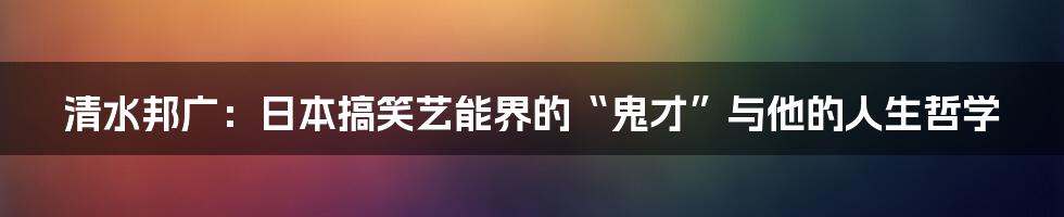 清水邦广:日本搞笑艺能界的“鬼才”与他的人生哲学