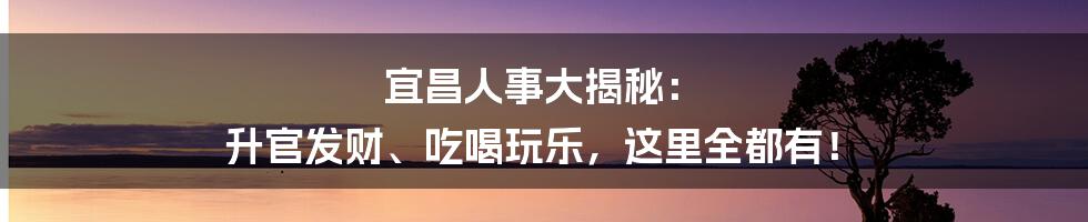 宜昌人事大揭秘： 升官发财、吃喝玩乐，这里全都有！
