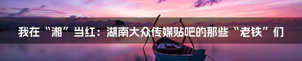 我在“湘”当红:湖南大众传媒贴吧的那些“老铁”们