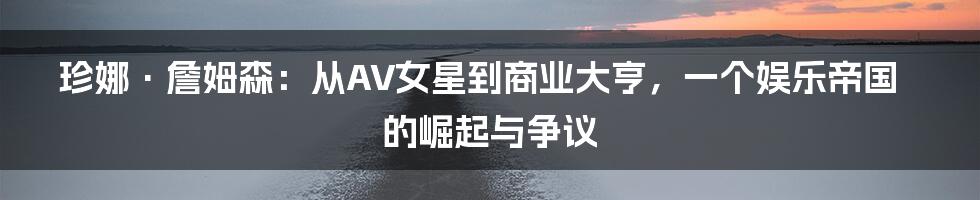珍娜·詹姆森:从AV女星到商业大亨,一个娱乐帝国的崛起与争议