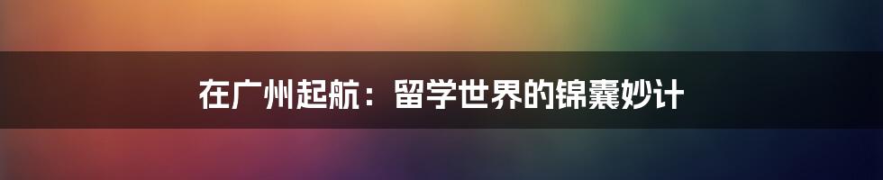 在广州起航:留学世界的锦囊妙计