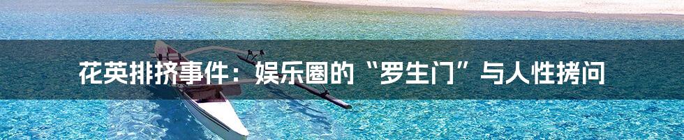 花英排挤事件：娱乐圈的“罗生门”与人性拷问