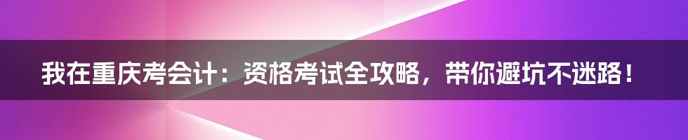 我在重庆考会计:资格考试全攻略,带你避坑不迷路!