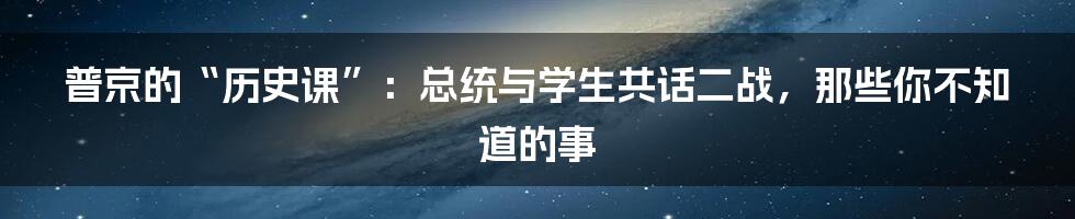 普京的“历史课”:总统与学生共话二战,那些你不知道的事