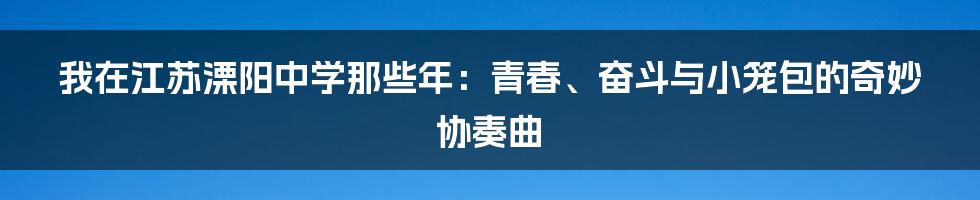 我在江苏溧阳中学那些年:青春、奋斗与小笼包的奇妙协奏曲