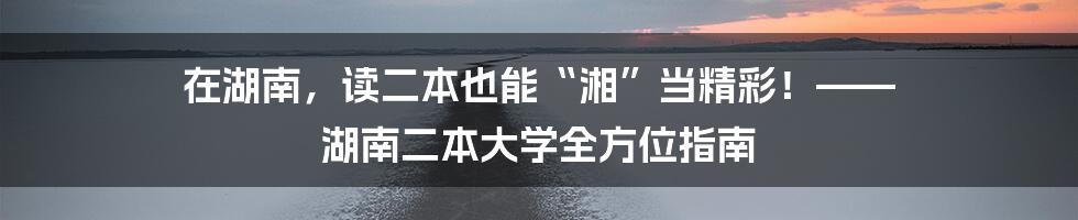 在湖南,读二本也能“湘”当精彩!—— 湖南二本大学全方位指南