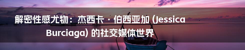 解密性感尤物：杰西卡·伯西亚加 (Jessica Burciaga) 的社交媒体世界