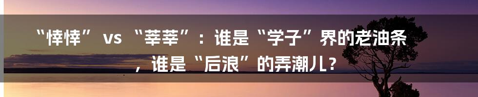 “悻悻” vs “莘莘”：谁是“学子”界的老油条，谁是“后浪”的弄潮儿？