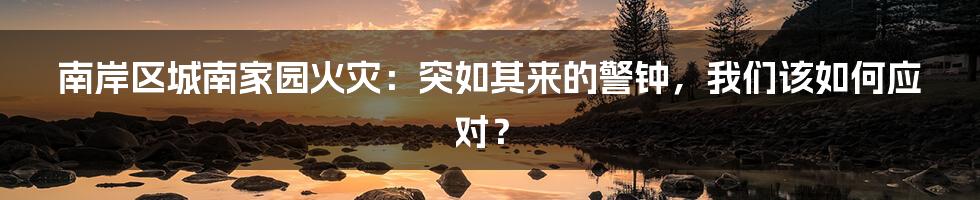南岸区城南家园火灾:突如其来的警钟,我们该如何应对?