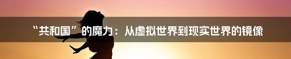 “共和国”的魔力：从虚拟世界到现实世界的镜像