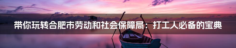 带你玩转合肥市劳动和社会保障局:打工人必备的宝典