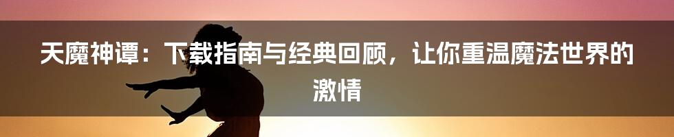 天魔神谭:下载指南与经典回顾,让你重温魔法世界的激情