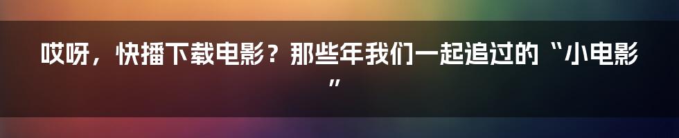 哎呀,快播下载电影?那些年我们一起追过的“小电影”