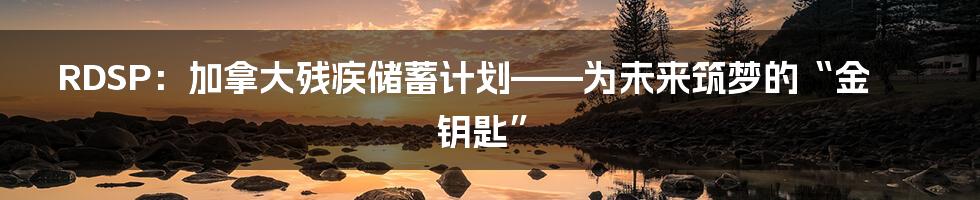 RDSP:加拿大残疾储蓄计划——为未来筑梦的“金钥匙”