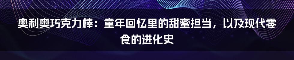 奥利奥巧克力棒:童年回忆里的甜蜜担当,以及现代零食的进化史