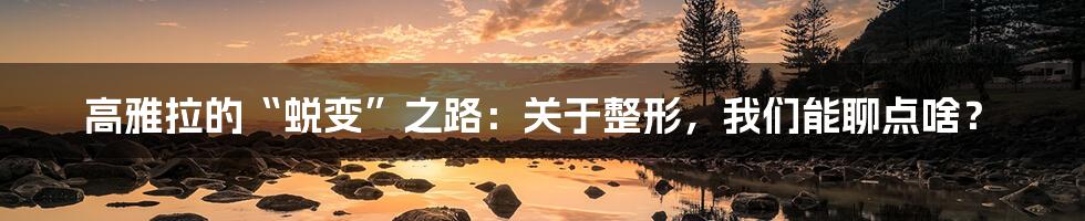高雅拉的“蜕变”之路：关于整形，我们能聊点啥？