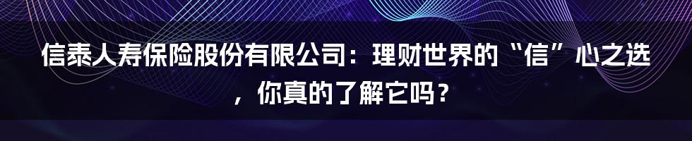 信泰人寿保险股份有限公司:理财世界的“信”心之选,你真的了解它吗?