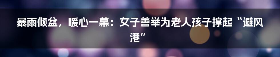 暴雨倾盆,暖心一幕:女子善举为老人孩子撑起“避风港”