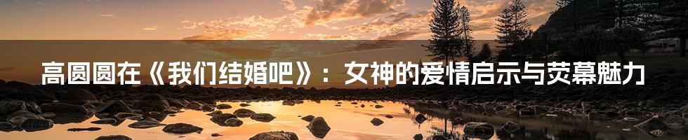 高圆圆在《我们结婚吧》：女神的爱情启示与荧幕魅力