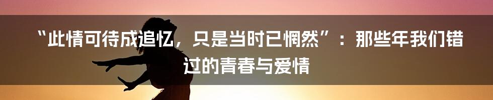 “此情可待成追忆，只是当时已惘然”：那些年我们错过的青春与爱情