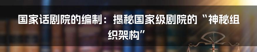 国家话剧院的编制:揭秘国家级剧院的“神秘组织架构”