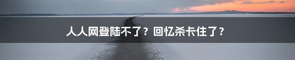 人人网登陆不了？回忆杀卡住了？