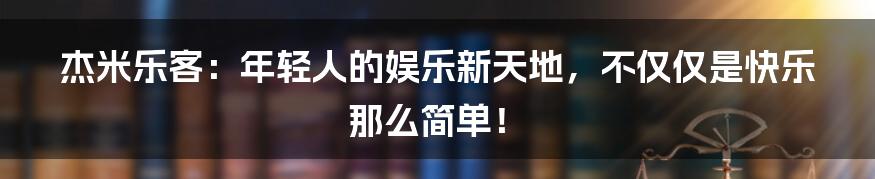 杰米乐客:年轻人的娱乐新天地,不仅仅是快乐那么简单!