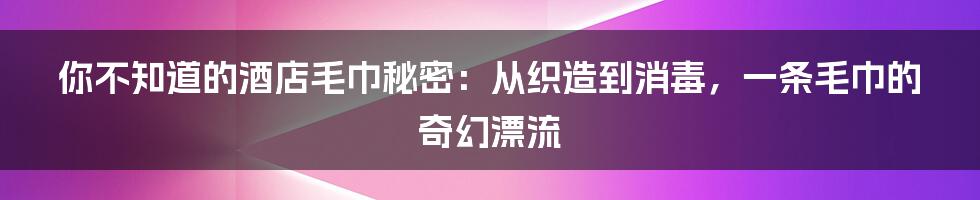 你不知道的酒店毛巾秘密：从织造到消毒，一条毛巾的奇幻漂流