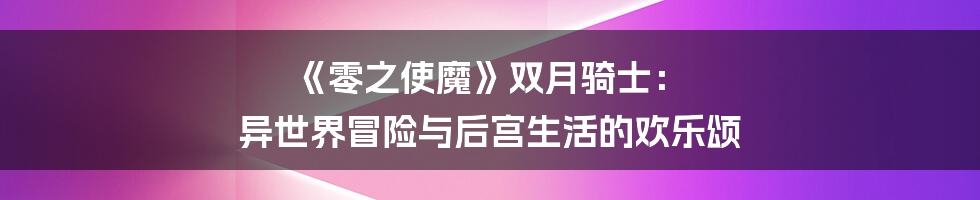《零之使魔》双月骑士： 异世界冒险与后宫生活的欢乐颂