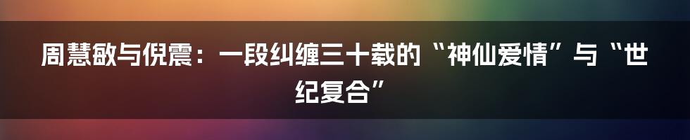周慧敏与倪震:一段纠缠三十载的“神仙爱情”与“世纪复合”