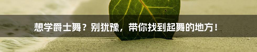 想学爵士舞?别犹豫,带你找到起舞的地方!
