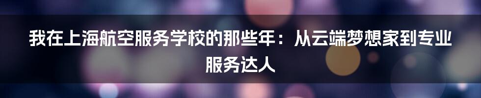 我在上海航空服务学校的那些年:从云端梦想家到专业服务达人