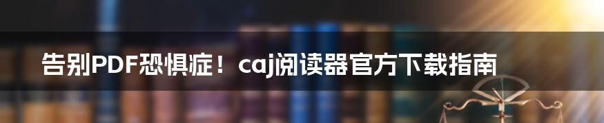 告别PDF恐惧症！caj阅读器官方下载指南