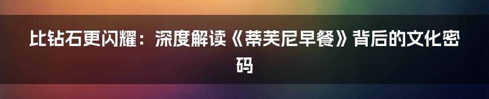 比钻石更闪耀：深度解读《蒂芙尼早餐》背后的文化密码