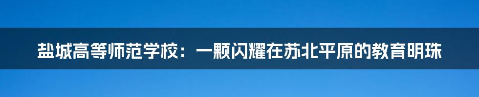 盐城高等师范学校：一颗闪耀在苏北平原的教育明珠