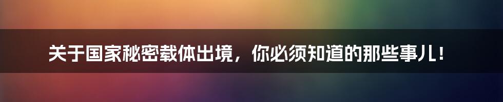 关于国家秘密载体出境,你必须知道的那些事儿!