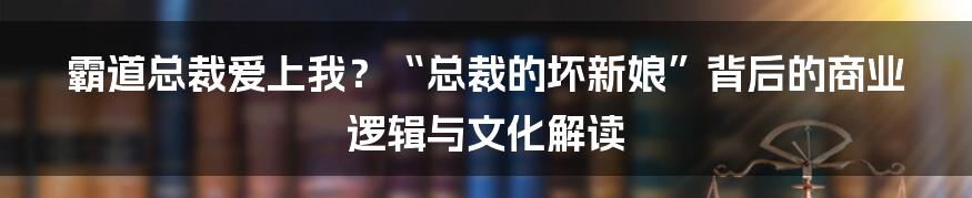 霸道总裁爱上我？“总裁的坏新娘”背后的商业逻辑与文化解读