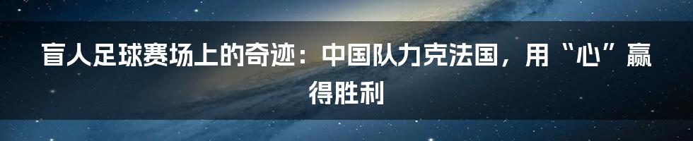盲人足球赛场上的奇迹：中国队力克法国，用“心”赢得胜利