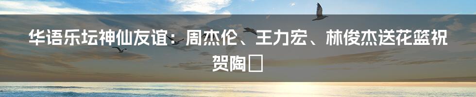 华语乐坛神仙友谊：周杰伦、王力宏、林俊杰送花篮祝贺陶喆