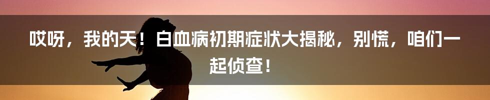 哎呀，我的天！白血病初期症状大揭秘，别慌，咱们一起侦查！