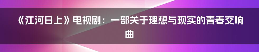 《江河日上》电视剧:一部关于理想与现实的青春交响曲