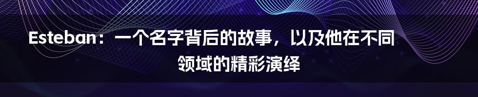 Esteban：一个名字背后的故事，以及他在不同领域的精彩演绎