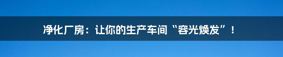 净化厂房:让你的生产车间“容光焕发”!