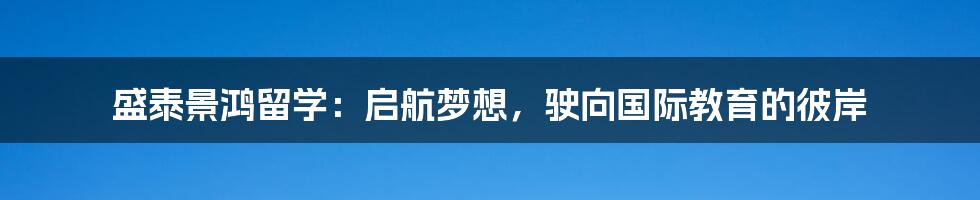 盛泰景鸿留学：启航梦想，驶向国际教育的彼岸