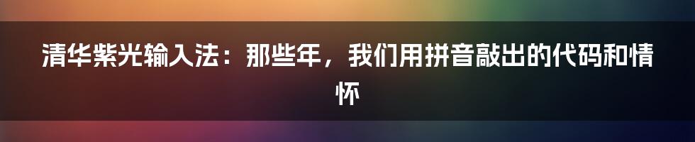 清华紫光输入法:那些年,我们用拼音敲出的代码和情怀