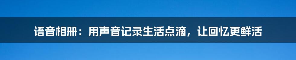 语音相册:用声音记录生活点滴,让回忆更鲜活
