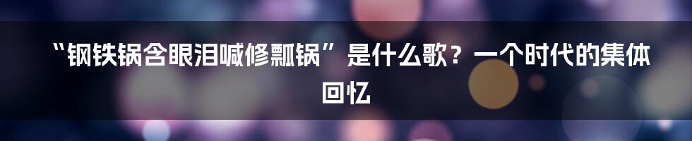 “钢铁锅含眼泪喊修瓢锅”是什么歌？一个时代的集体回忆