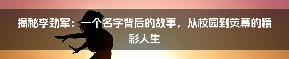 揭秘李劲军：一个名字背后的故事，从校园到荧幕的精彩人生
